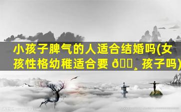 小孩子脾气的人适合结婚吗(女孩性格幼稚适合要 🕸 孩子吗)
